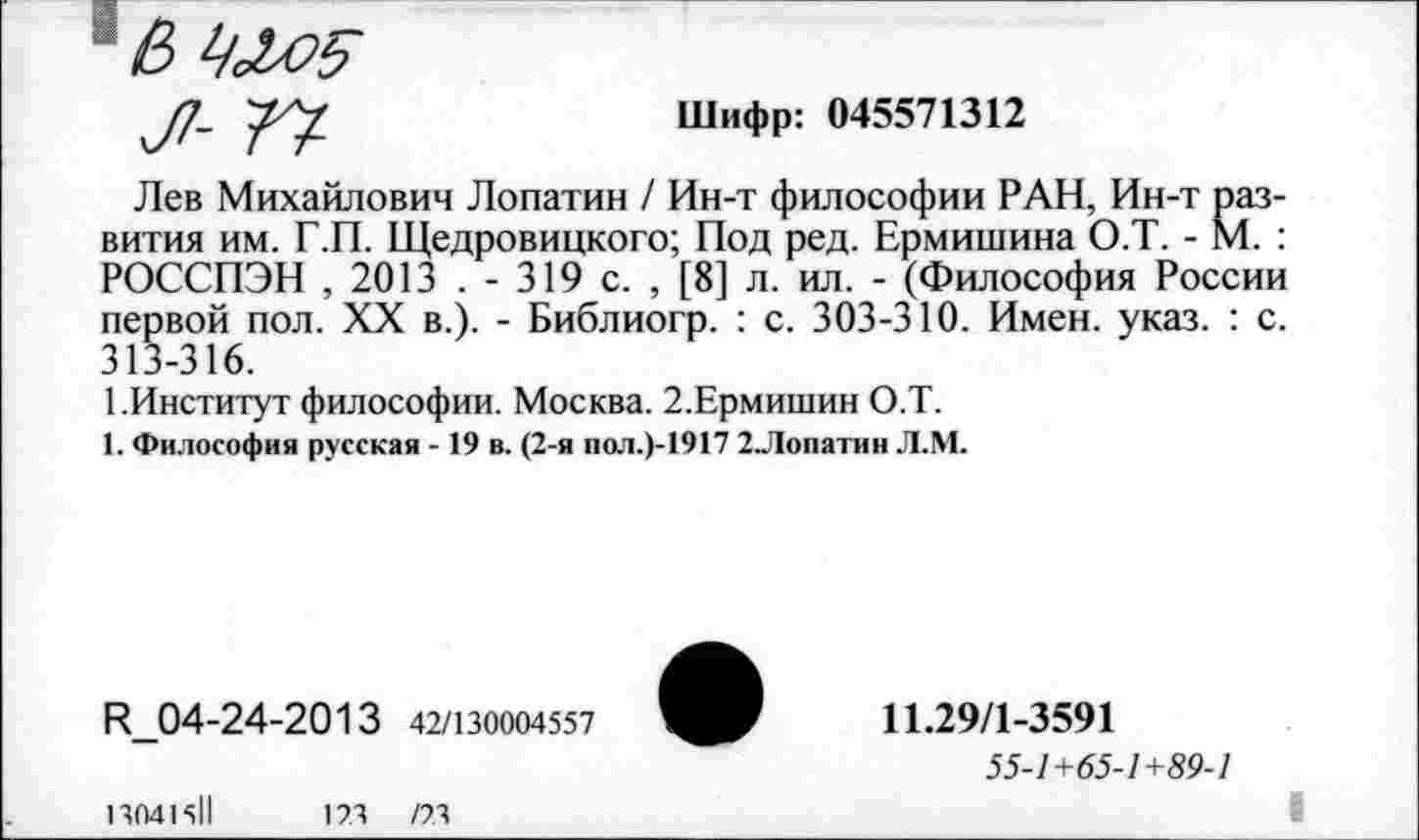 ﻿Шифр: 045571312
Лев Михайлович Лопатин / Ин-т философии РАН, Ин-т развития им. Г.П. Щедровицкого; Под ред. Ермишина О.Т. - М. : РОССПЭН , 2013 . - 319 с. , [8] л. ил. - (Философия России первой пол. XX в.). - Библиогр. : с. 303-310. Имен. указ. : с. 313-316.
1.Институт философии. Москва. 2.Ермишин О.Т.
1. Философия русская - 19 в. (2-я пол.)-1917 2Лопатин Л.М.
И_04-24-2013 42/130004557
13041511	173	/73
11.29/1-3591
55-1+65-1+89-1
I